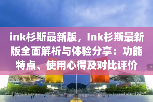 ink杉斯最新版，Ink杉斯最新版全面解析与体验分享：功能特点、使用心得及对比评价