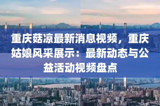 重庆菇凉最新消息视频，重庆姑娘风采展示：最新动态与公益活动视频盘点