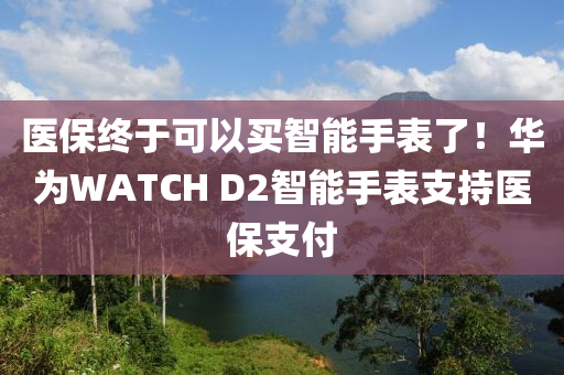医保终于可以买智能手表了！华为WATCH D2智能手表支持医保支付