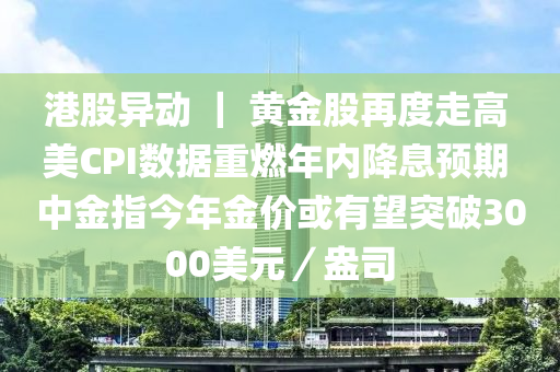 港股异动 ｜ 黄金股再度走高 美CPI数据重燃年内降息预期 中金指今年金价或有望突破3000美元／盎司