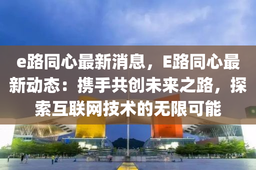 e路同心最新消息，E路同心最新动态：携手共创未来之路，探索互联网技术的无限可能