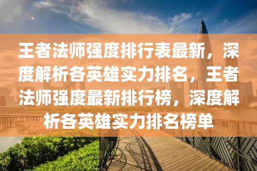 王者法师强度排行表最新，深度解析各英雄实力排名，王者法师强度最新排行榜，深度解析各英雄实力排名榜单