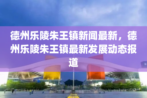 德州乐陵朱王镇新闻最新，德州乐陵朱王镇最新发展动态报道