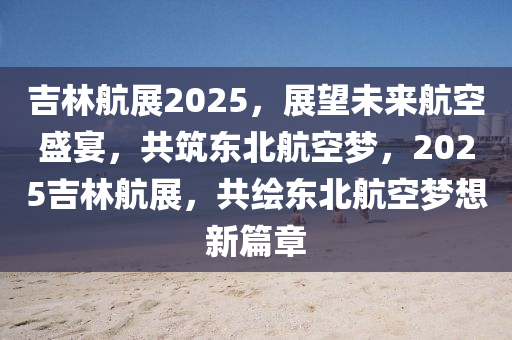 吉林航展2025，展望未来航空盛宴，共筑东北航空梦，2025吉林航展，共绘东北航空梦想新篇章