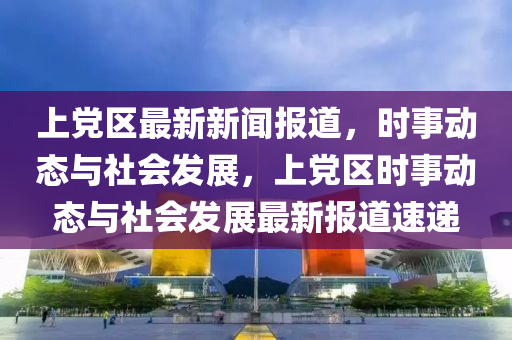 上党区最新新闻报道，时事动态与社会发展，上党区时事动态与社会发展最新报道速递