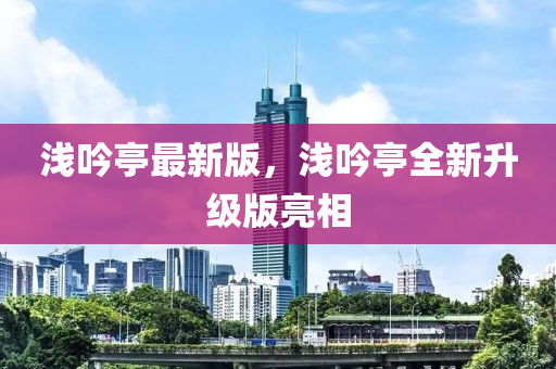 浅吟亭最新版，浅吟亭全新升级版亮相
