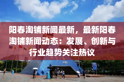 阳春淘铺新闻最新，最新阳春淘铺新闻动态：发展、创新与行业趋势关注热议