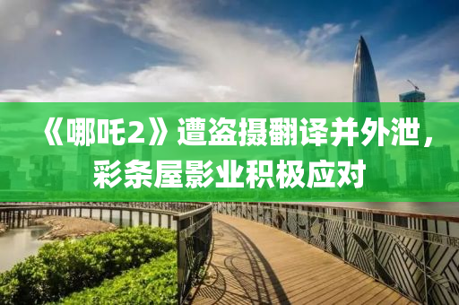 《哪吒2》遭盗摄翻译并外泄，彩条屋影业积极应对