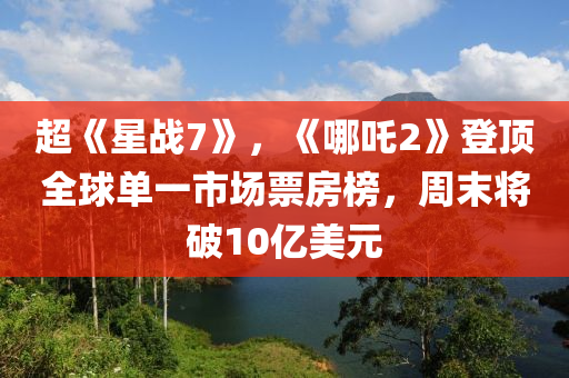 超《星战7》，《哪吒2》登顶全球单一市场票房榜，周末将破10亿美元