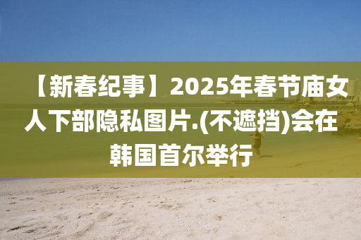 【新春纪事】2025年春节庙女人下部隐私图片.(不遮挡)会在韩国首尔举行