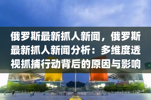 俄罗斯最新抓人新闻，俄罗斯最新抓人新闻分析：多维度透视抓捕行动背后的原因与影响