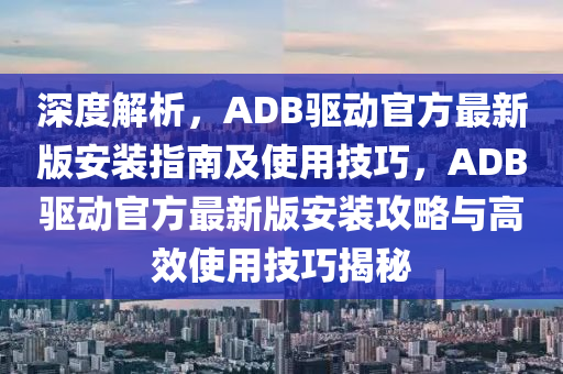 深度解析，ADB驱动官方最新版安装指南及使用技巧，ADB驱动官方最新版安装攻略与高效使用技巧揭秘