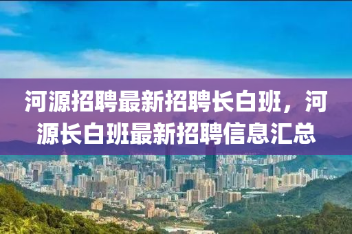 河源招聘最新招聘长白班，河源长白班最新招聘信息汇总