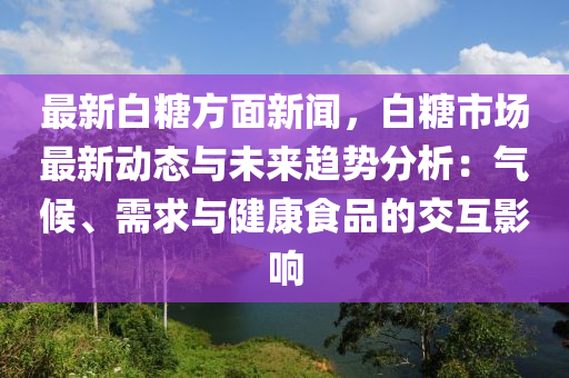 最新白糖方面新闻，白糖市场最新动态与未来趋势分析：气候、需求与健康食品的交互影响