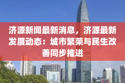 济源新闻最新消息，济源最新发展动态：城市繁荣与民生改善同步推进