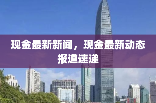 现金最新新闻，现金最新动态报道速递