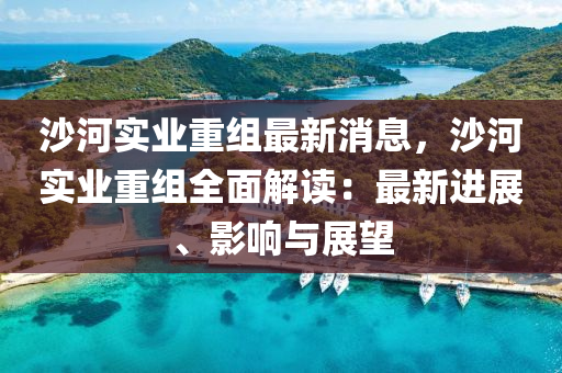 沙河实业重组最新消息，沙河实业重组全面解读：最新进展、影响与展望