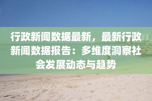 行政新闻数据最新，最新行政新闻数据报告：多维度洞察社会发展动态与趋势