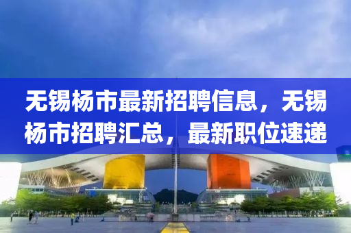 无锡杨市最新招聘信息，无锡杨市招聘汇总，最新职位速递