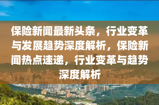 保险新闻最新头条，行业变革与发展趋势深度解析，保险新闻热点速递，行业变革与趋势深度解析