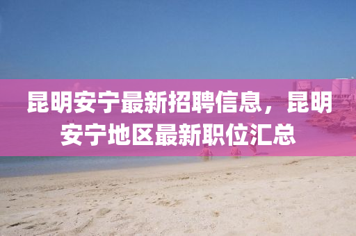 昆明安宁最新招聘信息，昆明安宁地区最新职位汇总