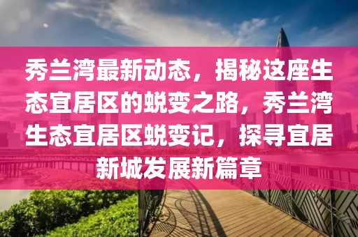 秀兰湾最新动态，揭秘这座生态宜居区的蜕变之路，秀兰湾生态宜居区蜕变记，探寻宜居新城发展新篇章