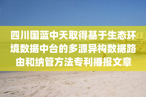 四川国蓝中天取得基于生态环境数据中台的多源异构数据路由和纳管方法专利播报文章