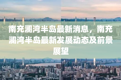 南充澜湾半岛最新消息，南充澜湾半岛最新发展动态及前景展望