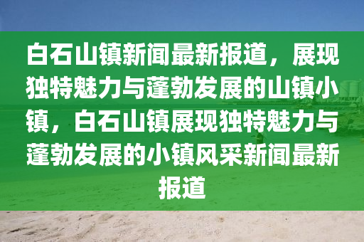 白石山镇新闻最新报道，展现独特魅力与蓬勃发展的山镇小镇，白石山镇展现独特魅力与蓬勃发展的小镇风采新闻最新报道