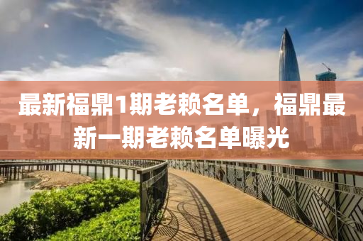 最新福鼎1期老赖名单，福鼎最新一期老赖名单曝光
