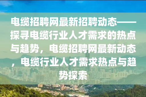 电缆招聘网最新招聘动态——探寻电缆行业人才需求的热点与趋势，电缆招聘网最新动态，电缆行业人才需求热点与趋势探索
