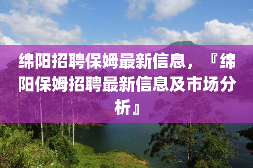 绵阳招聘保姆最新信息，『绵阳保姆招聘最新信息及市场分析』