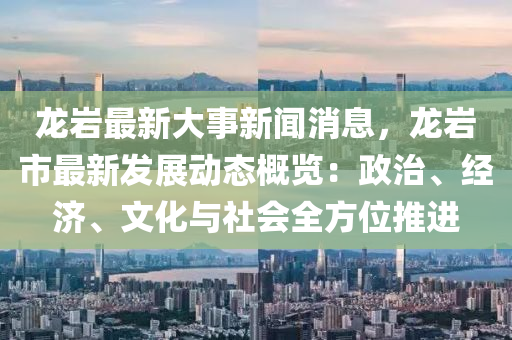 龙岩最新大事新闻消息，龙岩市最新发展动态概览：政治、经济、文化与社会全方位推进