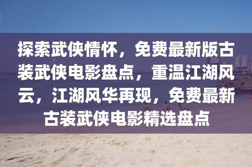 探索武侠情怀，免费最新版古装武侠电影盘点，重温江湖风云，江湖风华再现，免费最新古装武侠电影精选盘点