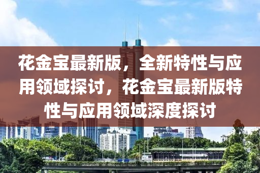 花金宝最新版，全新特性与应用领域探讨，花金宝最新版特性与应用领域深度探讨