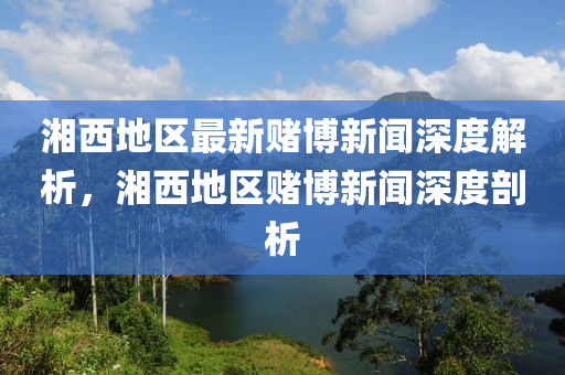 湘西地区最新赌博新闻深度解析，湘西地区赌博新闻深度剖析
