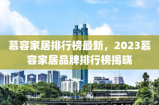 慕容家居排行榜最新，2023慕容家居品牌排行榜揭晓