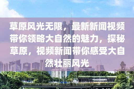 草原风光无限，最新新闻视频带你领略大自然的魅力，探秘草原，视频新闻带你感受大自然壮丽风光