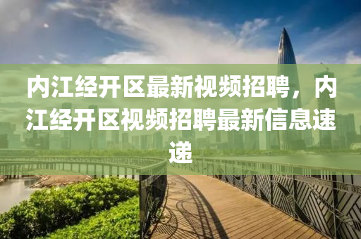 内江经开区最新视频招聘，内江经开区视频招聘最新信息速递