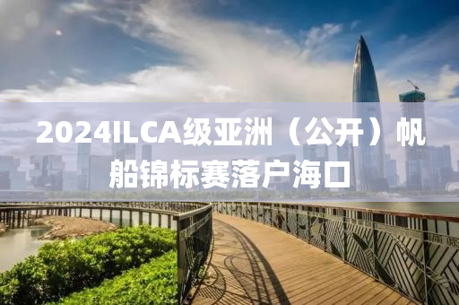 2024ILCA级亚洲（公开）帆船锦标赛落户海口