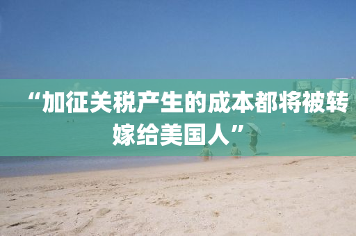 “加征关税产生的成本都将被转嫁给美国人”