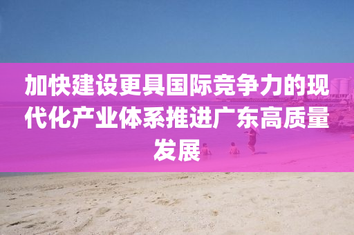 加快建设更具国际竞争力的现代化产业体系推进广东高质量发展