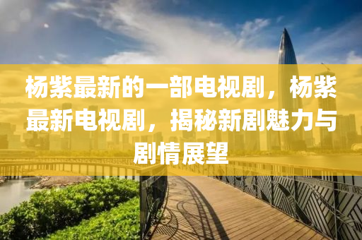 杨紫最新的一部电视剧，杨紫最新电视剧，揭秘新剧魅力与剧情展望