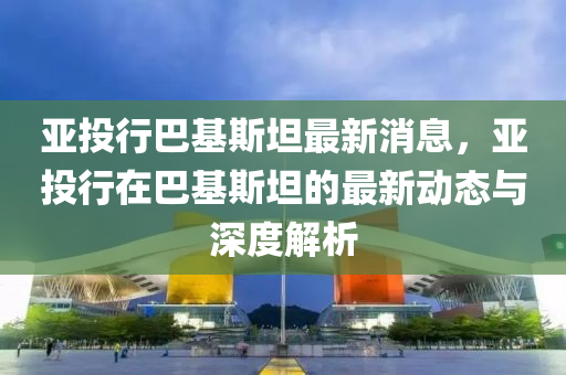 亚投行巴基斯坦最新消息，亚投行在巴基斯坦的最新动态与深度解析