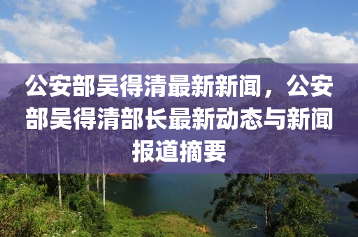 公安部吴得清最新新闻，公安部吴得清部长最新动态与新闻报道摘要