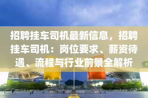 招聘挂车司机最新信息，招聘挂车司机：岗位要求、薪资待遇、流程与行业前景全解析