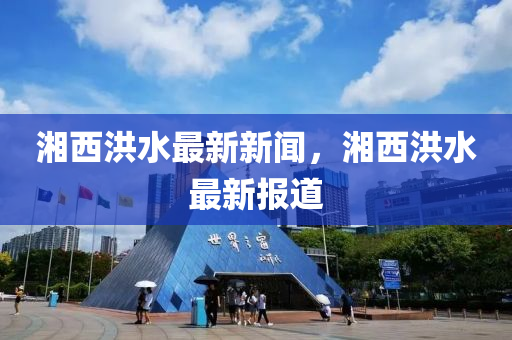 湘西洪水最新新闻，湘西洪水最新报道
