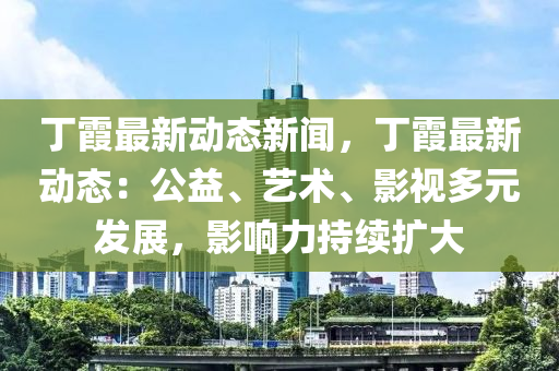 丁霞最新动态新闻，丁霞最新动态：公益、艺术、影视多元发展，影响力持续扩大