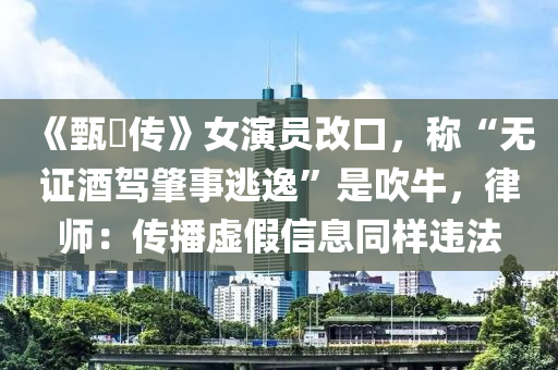 《甄嬛传》女演员改口，称“无证酒驾肇事逃逸”是吹牛，律师：传播虚假信息同样违法