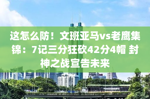 这怎么防！文班亚马vs老鹰集锦：7记三分狂砍42分4帽 封神之战宣告未来